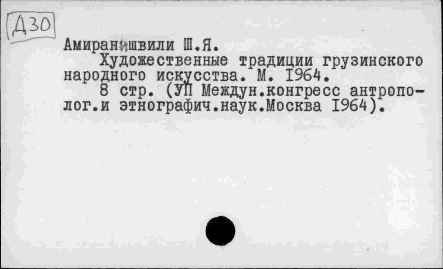 ﻿[Ж
Амиранйшвили Ш.Я.
Художественные традиции грузинского народного искусства. М. 1964.
8 стр. (УП Междун.конгресе антрополог, и этнографии.наук.Москва 1964).